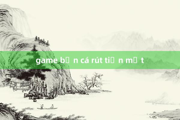 game bắn cá rút tiền mặt