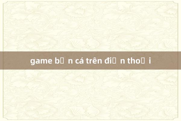 game bắn cá trên điện thoại