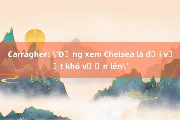 Carragher: 'Đừng xem Chelsea là đội vượt khó vươn lên'