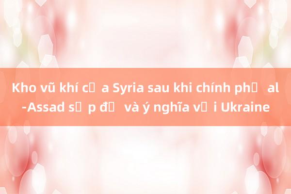 Kho vũ khí của Syria sau khi chính phủ al-Assad sụp đổ và ý nghĩa với Ukraine