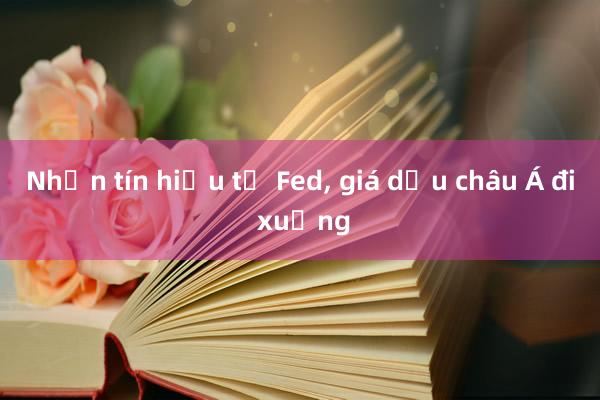 Nhận tín hiệu từ Fed, giá dầu châu Á đi xuống