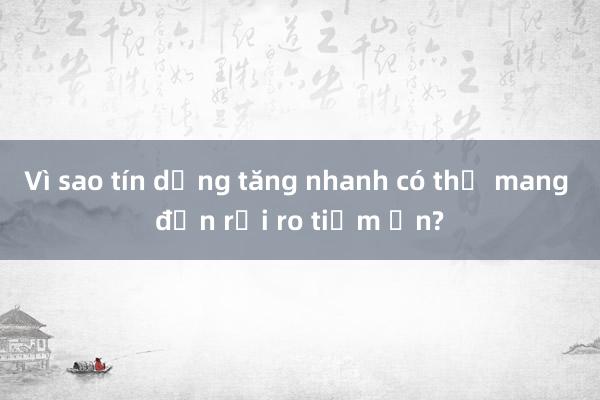 Vì sao tín dụng tăng nhanh có thể mang đến rủi ro tiềm ẩn?