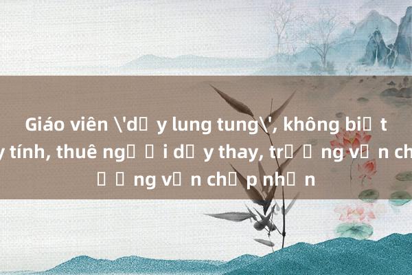 Giáo viên 'dạy lung tung', không biết dùng máy tính, thuê người dạy thay, trường vẫn chấp nhận