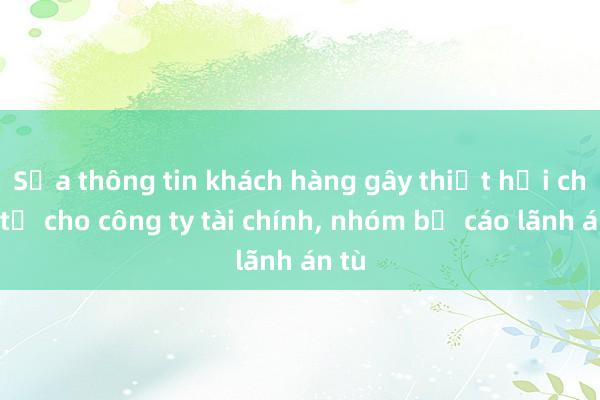 Sửa thông tin khách hàng gây thiệt hại chục tỉ cho công ty tài chính, nhóm bị cáo lãnh án tù