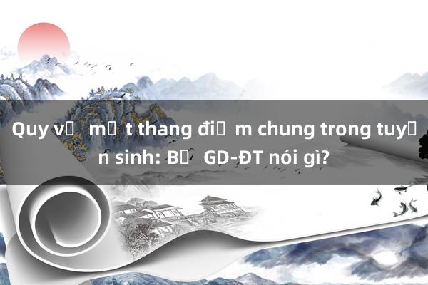 Quy về một thang điểm chung trong tuyển sinh: Bộ GD-ĐT nói gì?