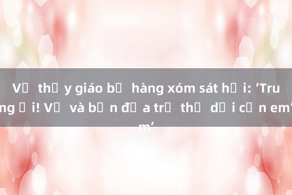 Vụ thầy giáo bị hàng xóm sát hại: ‘Trung ơi! Vợ và bốn đứa trẻ thơ dại cần em’