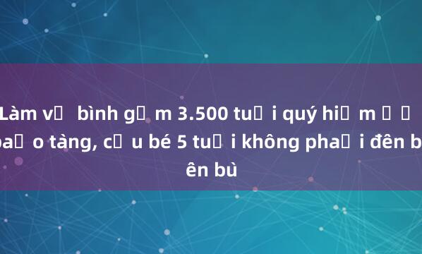 Làm vỡ bình gốm 3.500 tuổi quý hiếm ở bảo tàng, cậu bé 5 tuổi không phải đền bù