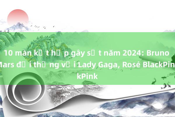 10 màn kết hợp gây sốt năm 2024: Bruno Mars đại thắng với Lady Gaga， Rosé BlackPink