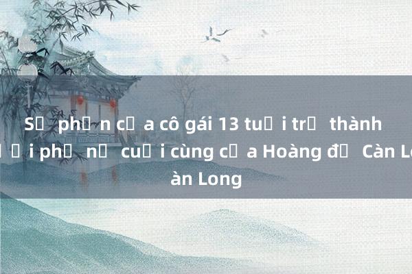 Số phận của cô gái 13 tuổi trở thành người phụ nữ cuối cùng của Hoàng đế Càn Long