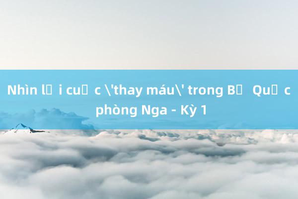 Nhìn lại cuộc 'thay máu' trong Bộ Quốc phòng Nga - Kỳ 1