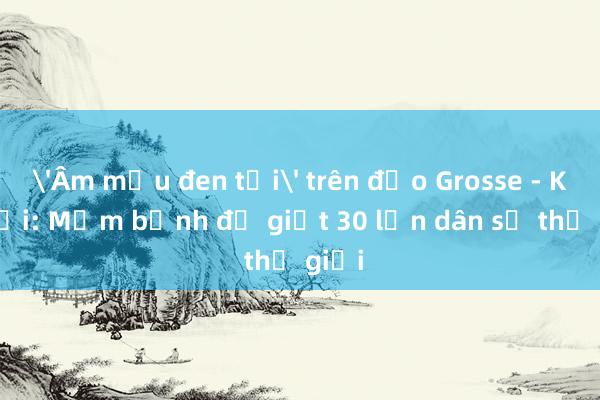 'Âm mưu đen tối' trên đảo Grosse - Kỳ cuối: Mầm bệnh đủ giết 30 lần dân số thế giới