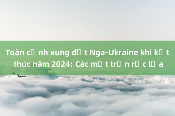 Toàn cảnh xung đột Nga-Ukraine khi kết thúc năm 2024: Các mặt trận rực lửa