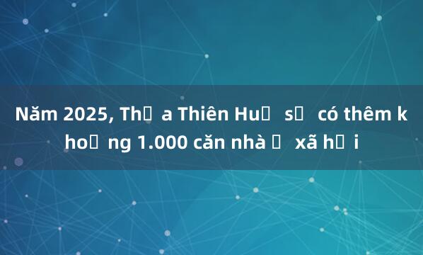 Năm 2025， Thừa Thiên Huế sẽ có thêm khoảng 1.000 căn nhà ở xã hội