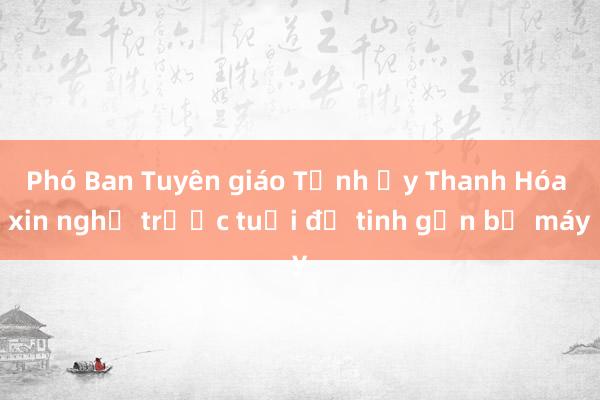 Phó Ban Tuyên giáo Tỉnh ủy Thanh Hóa xin nghỉ trước tuổi để tinh gọn bộ máy