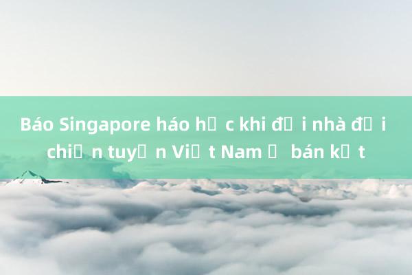 Báo Singapore háo hức khi đội nhà đại chiến tuyển Việt Nam ở bán kết