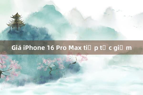 Giá iPhone 16 Pro Max tiếp tục giảm