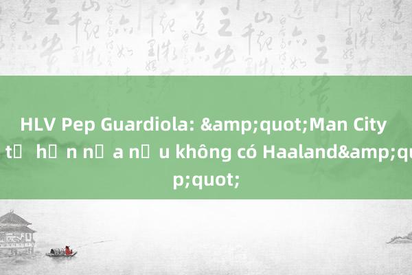 HLV Pep Guardiola: &quot;Man City còn tệ hơn nữa nếu không có Haaland&quot;