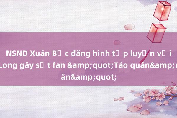 NSND Xuân Bắc đăng hình tập luyện với Tự Long gây sốt fan &quot;Táo quân&quot;