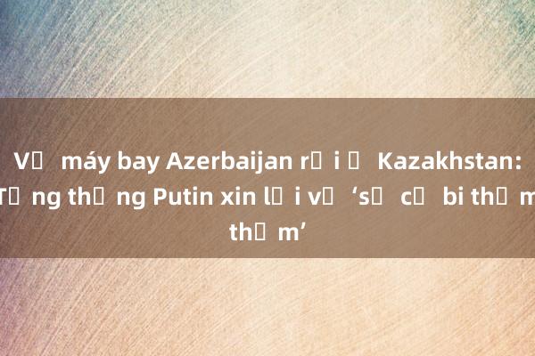 Vụ máy bay Azerbaijan rơi ở Kazakhstan: Tổng thống Putin xin lỗi về ‘sự cố bi thảm’