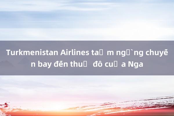 Turkmenistan Airlines tạm ngừng chuyến bay đến thủ đô của Nga