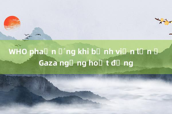 WHO phản ứng khi bệnh viện lớn ở Gaza ngừng hoạt động